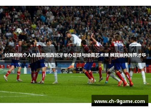 拉莫斯携个人作品亮相西班牙举办足球与绘画艺术展 展现独特跨界才华 拉莫斯携个人作品亮相西班牙举办足球与绘画艺术展 展现独特跨界才华