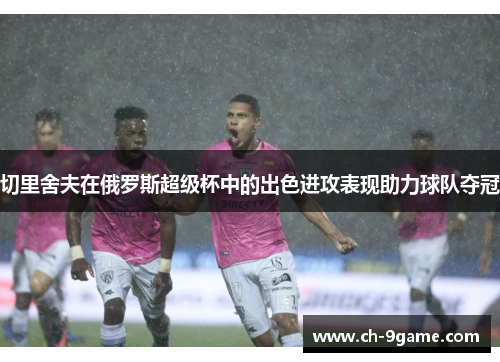 切里舍夫在俄罗斯超级杯中的出色进攻表现助力球队夺冠