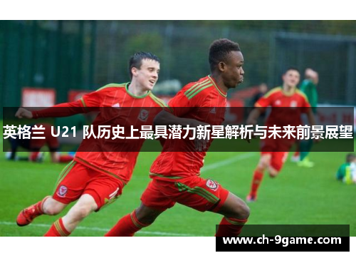 英格兰 U21 队历史上最具潜力新星解析与未来前景展望 英格兰 U21 队历史上最具潜力新星解析与未来前景展望