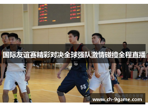 国际友谊赛精彩对决全球强队激情碰撞全程直播 国际友谊赛精彩对决全球强队激情碰撞全程直播