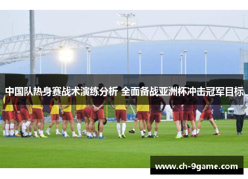 中国队热身赛战术演练分析 全面备战亚洲杯冲击冠军目标