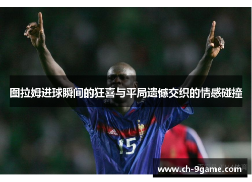 图拉姆进球瞬间的狂喜与平局遗憾交织的情感碰撞 图拉姆进球瞬间的狂喜与平局遗憾交织的情感碰撞