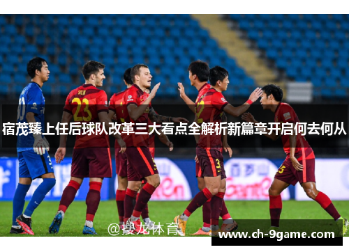 宿茂臻上任后球队改革三大看点全解析新篇章开启何去何从 宿茂臻上任后球队改革三大看点全解析新篇章开启何去何从