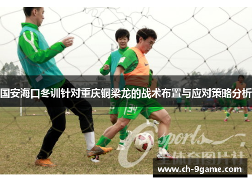 国安海口冬训针对重庆铜梁龙的战术布置与应对策略分析 国安海口冬训针对重庆铜梁龙的战术布置与应对策略分析