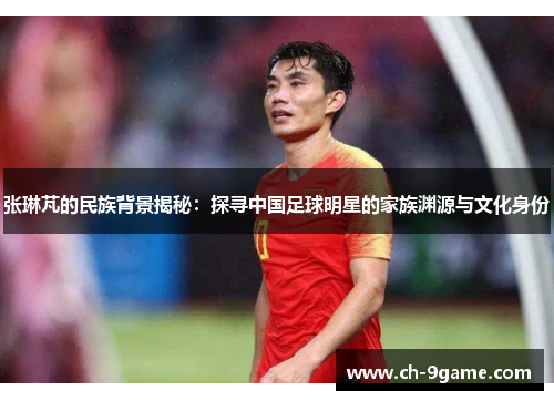 张琳芃的民族背景揭秘:探寻中国足球明星的家族渊源与文化身份 张琳芃的民族背景揭秘:探寻中国足球明星的家族渊源与文化身份