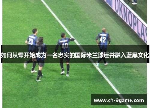 如何从零开始成为一名忠实的国际米兰球迷并融入蓝黑文化 如何从零开始成为一名忠实的国际米兰球迷并融入蓝黑文化