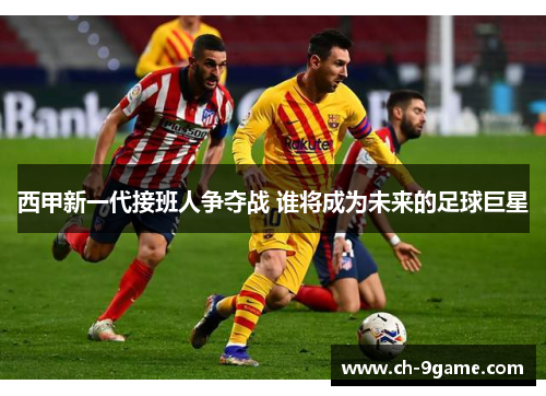 西甲新一代接班人争夺战 谁将成为未来的足球巨星 西甲新一代接班人争夺战 谁将成为未来的足球巨星